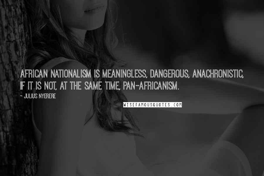 Julius Nyerere Quotes: African nationalism is meaningless, dangerous, anachronistic, if it is not, at the same time, pan-Africanism.