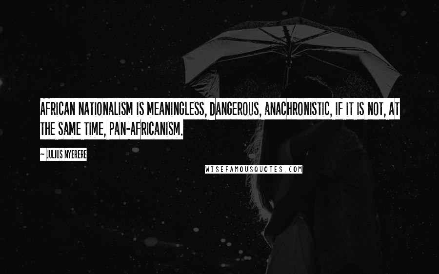 Julius Nyerere Quotes: African nationalism is meaningless, dangerous, anachronistic, if it is not, at the same time, pan-Africanism.