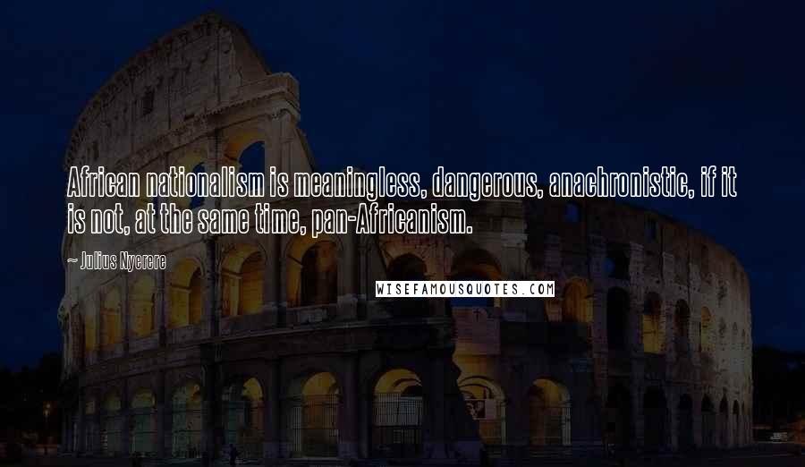Julius Nyerere Quotes: African nationalism is meaningless, dangerous, anachronistic, if it is not, at the same time, pan-Africanism.