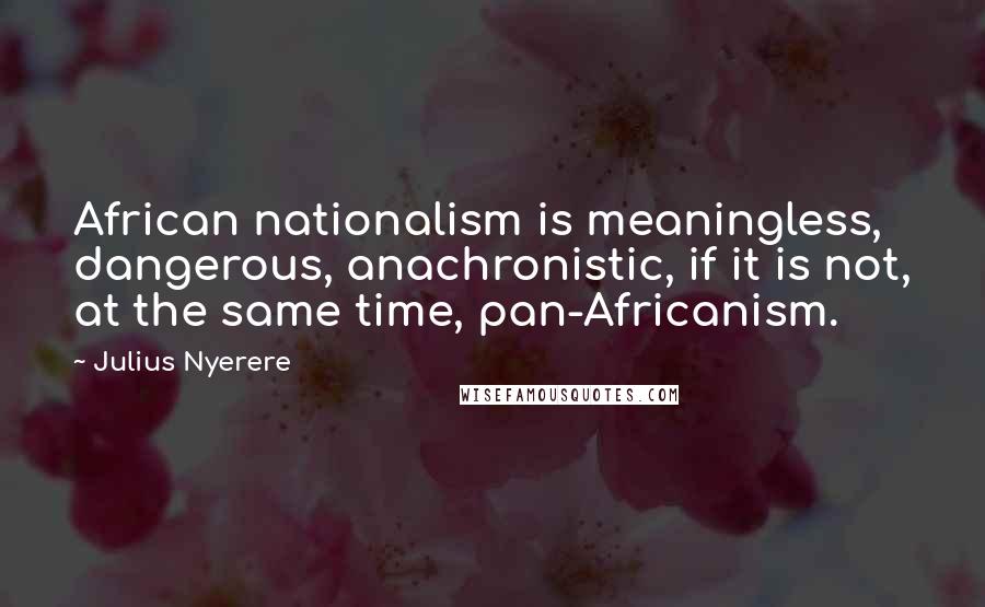 Julius Nyerere Quotes: African nationalism is meaningless, dangerous, anachronistic, if it is not, at the same time, pan-Africanism.