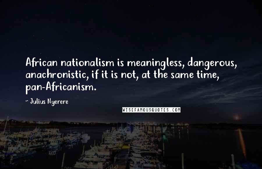 Julius Nyerere Quotes: African nationalism is meaningless, dangerous, anachronistic, if it is not, at the same time, pan-Africanism.