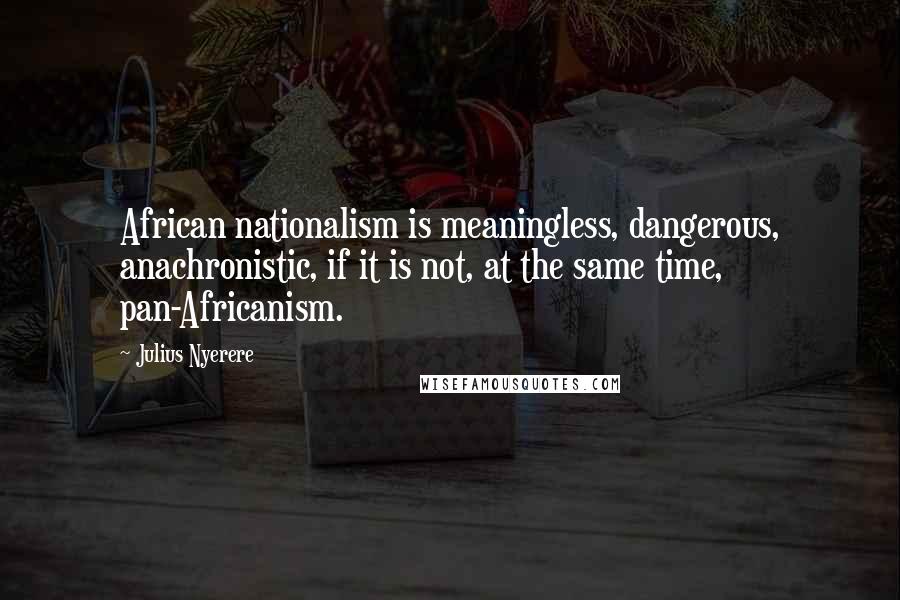 Julius Nyerere Quotes: African nationalism is meaningless, dangerous, anachronistic, if it is not, at the same time, pan-Africanism.