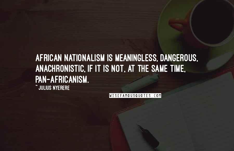 Julius Nyerere Quotes: African nationalism is meaningless, dangerous, anachronistic, if it is not, at the same time, pan-Africanism.