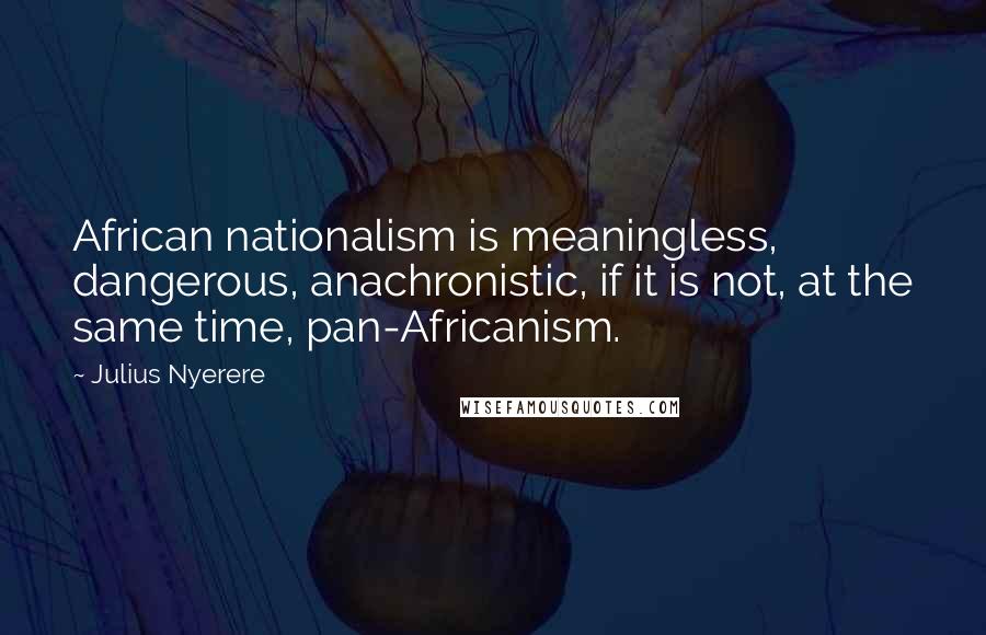 Julius Nyerere Quotes: African nationalism is meaningless, dangerous, anachronistic, if it is not, at the same time, pan-Africanism.