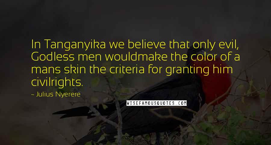 Julius Nyerere Quotes: In Tanganyika we believe that only evil, Godless men wouldmake the color of a mans skin the criteria for granting him civilrights.