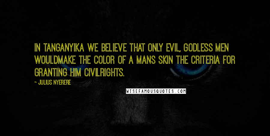 Julius Nyerere Quotes: In Tanganyika we believe that only evil, Godless men wouldmake the color of a mans skin the criteria for granting him civilrights.