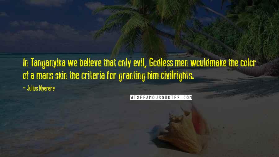 Julius Nyerere Quotes: In Tanganyika we believe that only evil, Godless men wouldmake the color of a mans skin the criteria for granting him civilrights.