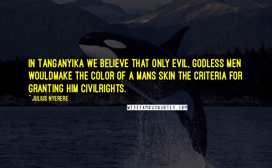 Julius Nyerere Quotes: In Tanganyika we believe that only evil, Godless men wouldmake the color of a mans skin the criteria for granting him civilrights.