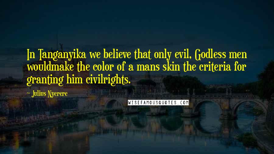 Julius Nyerere Quotes: In Tanganyika we believe that only evil, Godless men wouldmake the color of a mans skin the criteria for granting him civilrights.