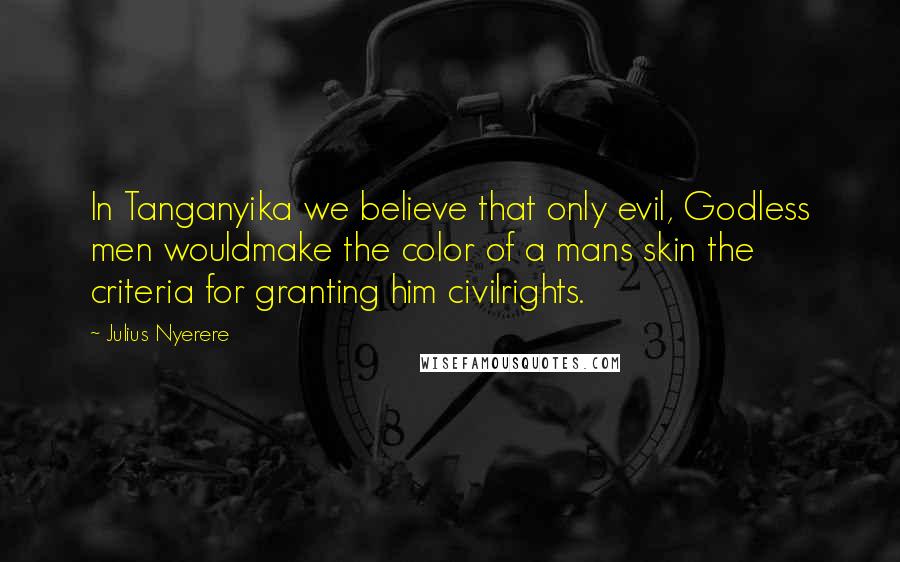 Julius Nyerere Quotes: In Tanganyika we believe that only evil, Godless men wouldmake the color of a mans skin the criteria for granting him civilrights.