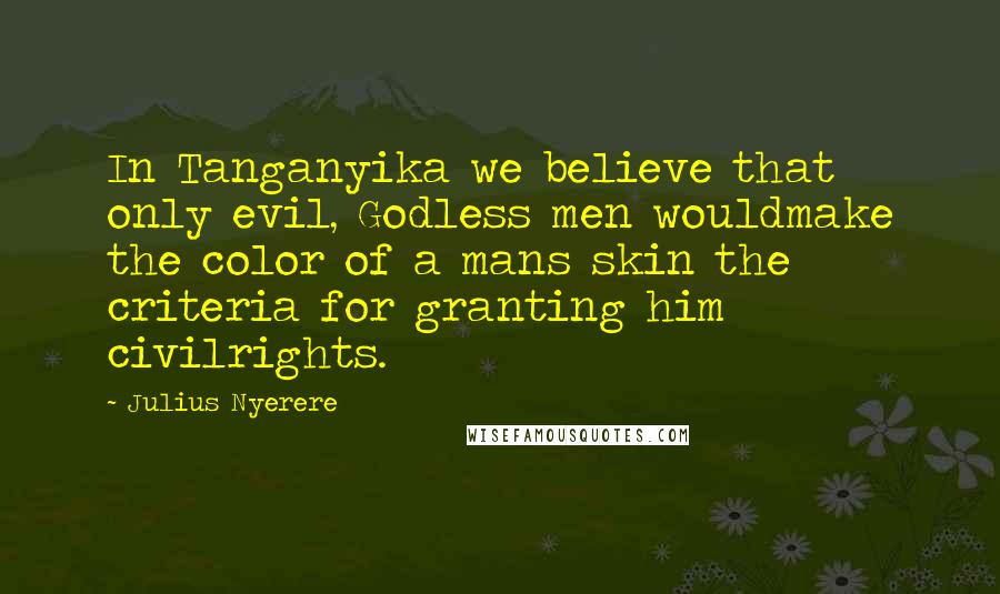 Julius Nyerere Quotes: In Tanganyika we believe that only evil, Godless men wouldmake the color of a mans skin the criteria for granting him civilrights.