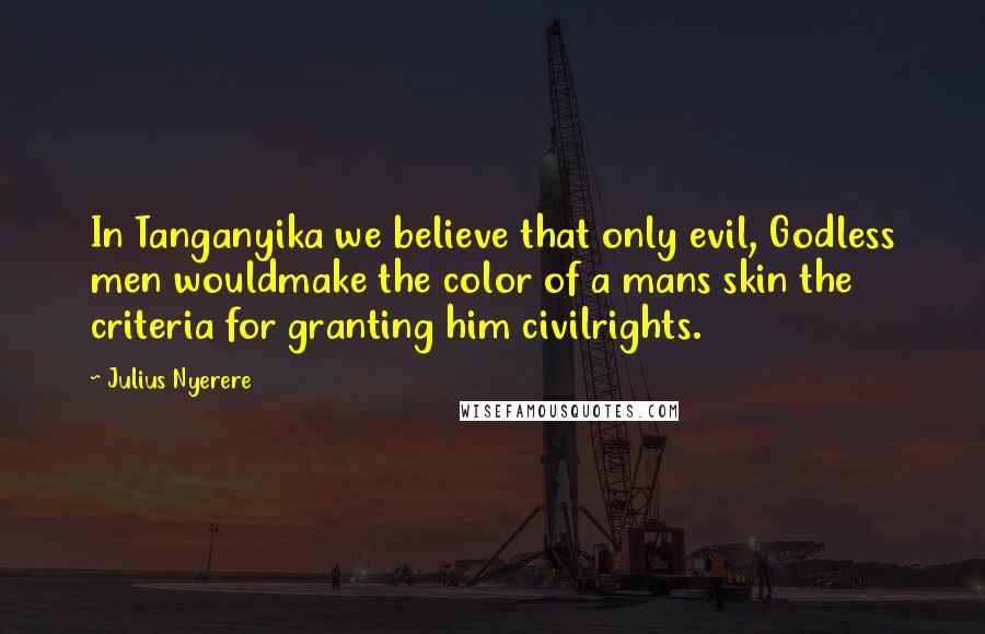 Julius Nyerere Quotes: In Tanganyika we believe that only evil, Godless men wouldmake the color of a mans skin the criteria for granting him civilrights.