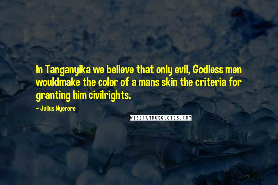 Julius Nyerere Quotes: In Tanganyika we believe that only evil, Godless men wouldmake the color of a mans skin the criteria for granting him civilrights.