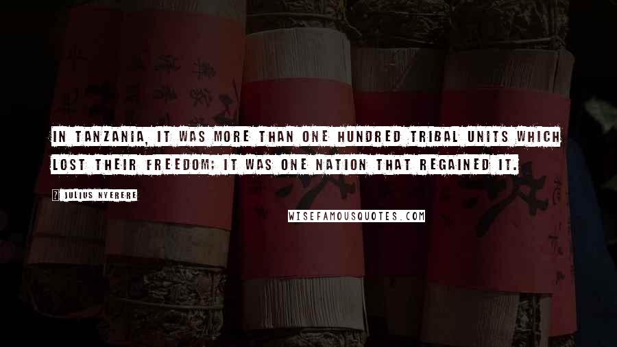 Julius Nyerere Quotes: In Tanzania, it was more than one hundred tribal units which lost their freedom; it was one nation that regained it.