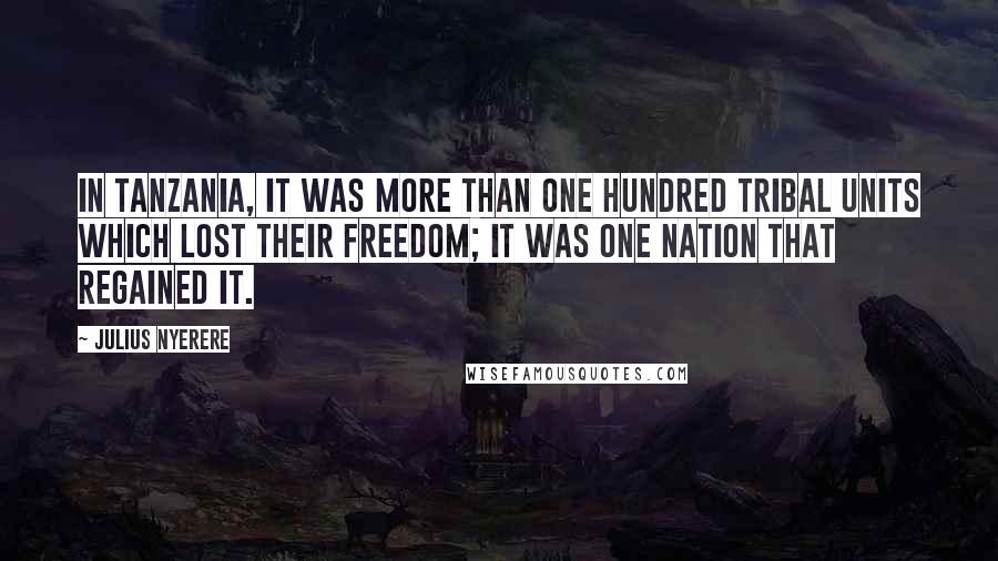 Julius Nyerere Quotes: In Tanzania, it was more than one hundred tribal units which lost their freedom; it was one nation that regained it.