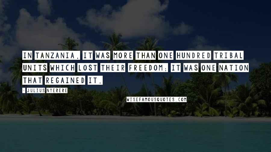 Julius Nyerere Quotes: In Tanzania, it was more than one hundred tribal units which lost their freedom; it was one nation that regained it.