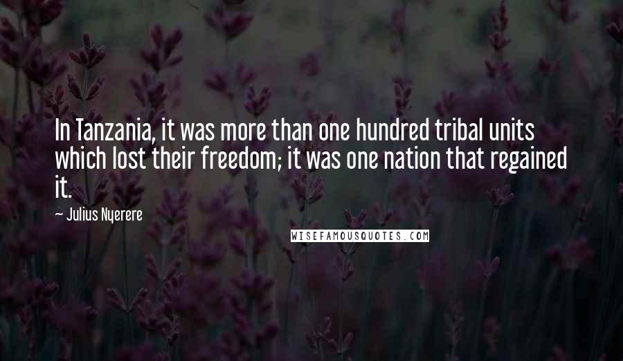 Julius Nyerere Quotes: In Tanzania, it was more than one hundred tribal units which lost their freedom; it was one nation that regained it.