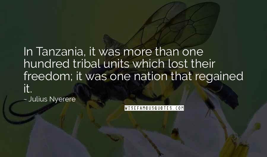 Julius Nyerere Quotes: In Tanzania, it was more than one hundred tribal units which lost their freedom; it was one nation that regained it.