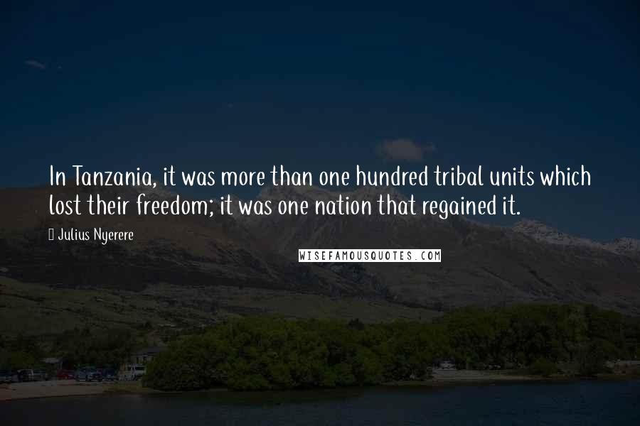 Julius Nyerere Quotes: In Tanzania, it was more than one hundred tribal units which lost their freedom; it was one nation that regained it.