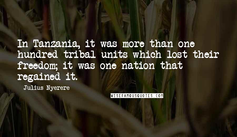 Julius Nyerere Quotes: In Tanzania, it was more than one hundred tribal units which lost their freedom; it was one nation that regained it.