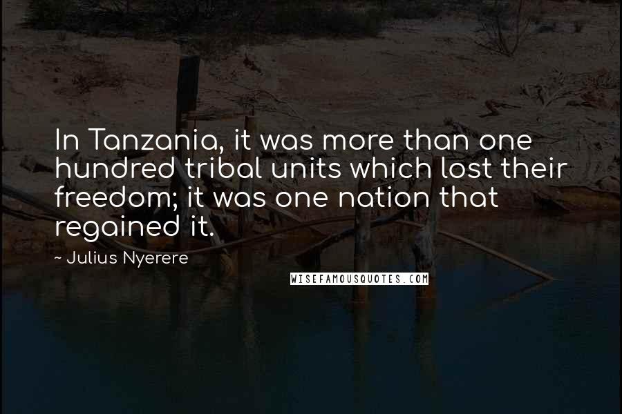 Julius Nyerere Quotes: In Tanzania, it was more than one hundred tribal units which lost their freedom; it was one nation that regained it.