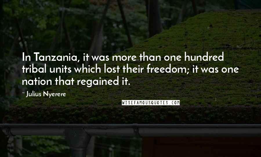 Julius Nyerere Quotes: In Tanzania, it was more than one hundred tribal units which lost their freedom; it was one nation that regained it.