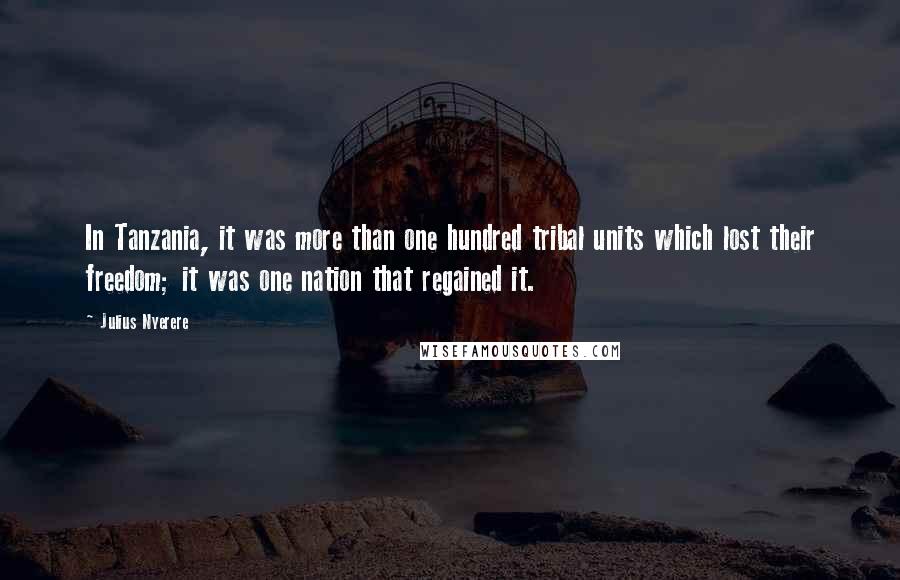 Julius Nyerere Quotes: In Tanzania, it was more than one hundred tribal units which lost their freedom; it was one nation that regained it.