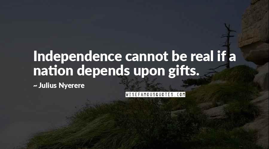 Julius Nyerere Quotes: Independence cannot be real if a nation depends upon gifts.