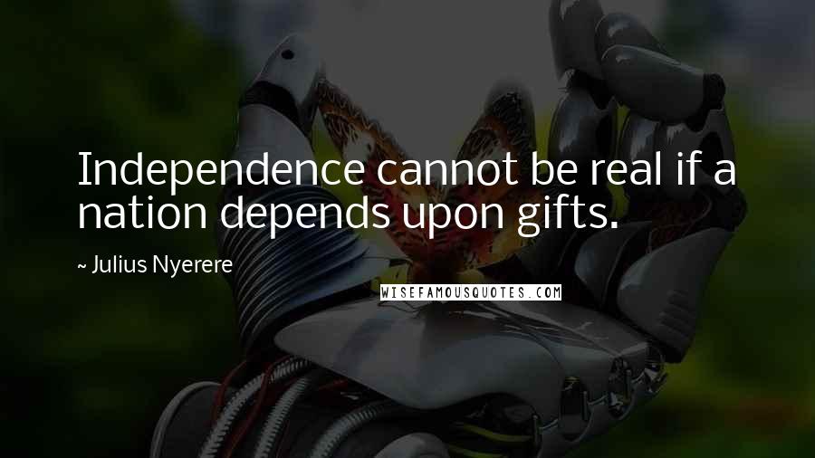 Julius Nyerere Quotes: Independence cannot be real if a nation depends upon gifts.
