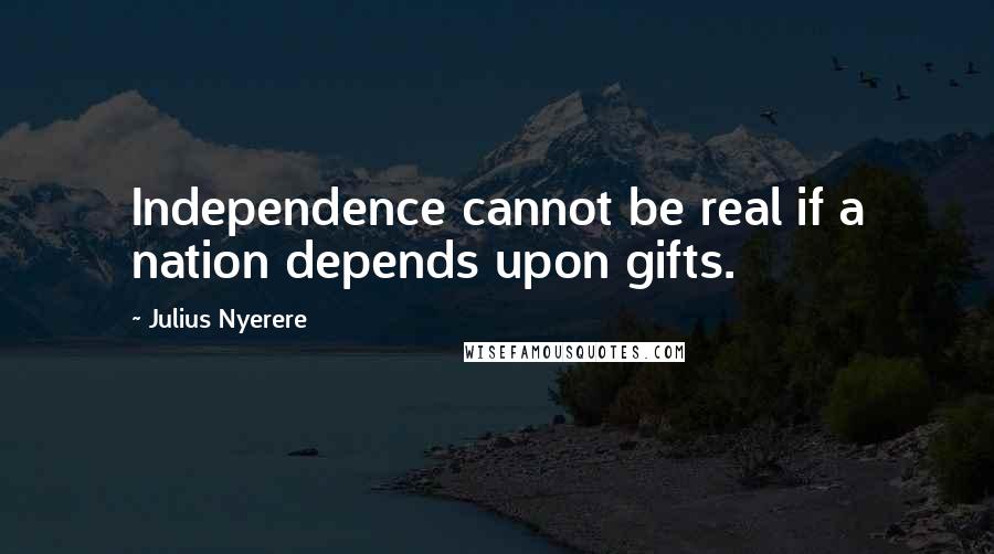 Julius Nyerere Quotes: Independence cannot be real if a nation depends upon gifts.