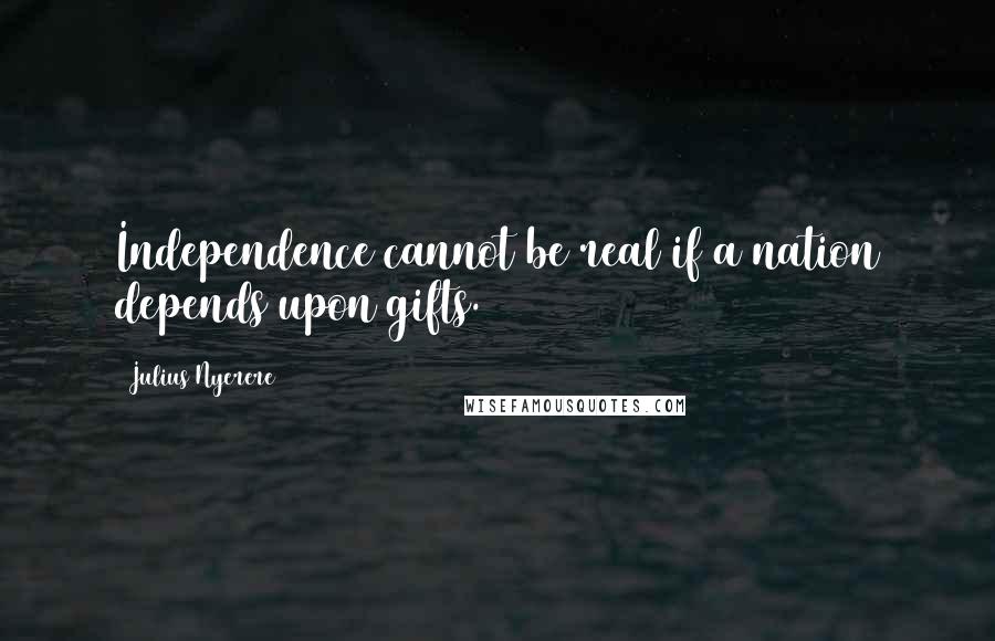 Julius Nyerere Quotes: Independence cannot be real if a nation depends upon gifts.