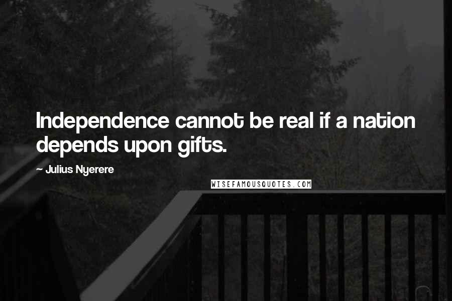 Julius Nyerere Quotes: Independence cannot be real if a nation depends upon gifts.