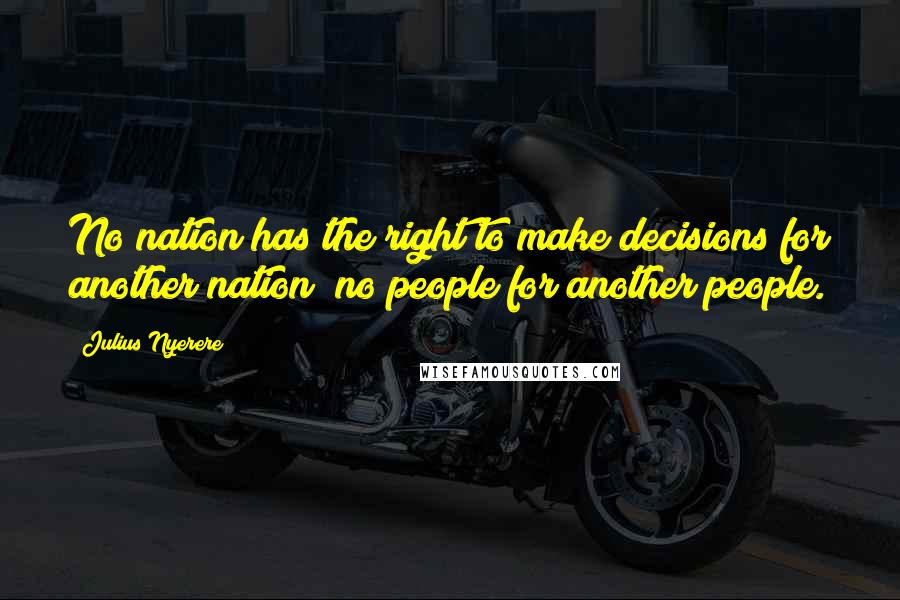 Julius Nyerere Quotes: No nation has the right to make decisions for another nation; no people for another people.