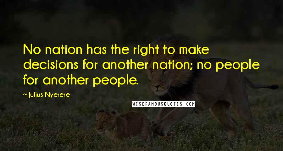 Julius Nyerere Quotes: No nation has the right to make decisions for another nation; no people for another people.