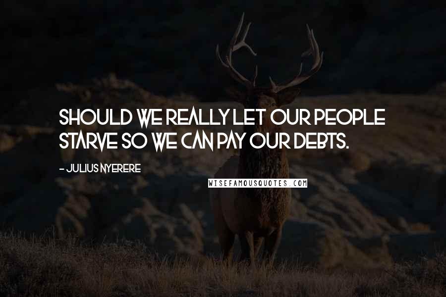 Julius Nyerere Quotes: Should we really let our people starve so we can pay our debts.