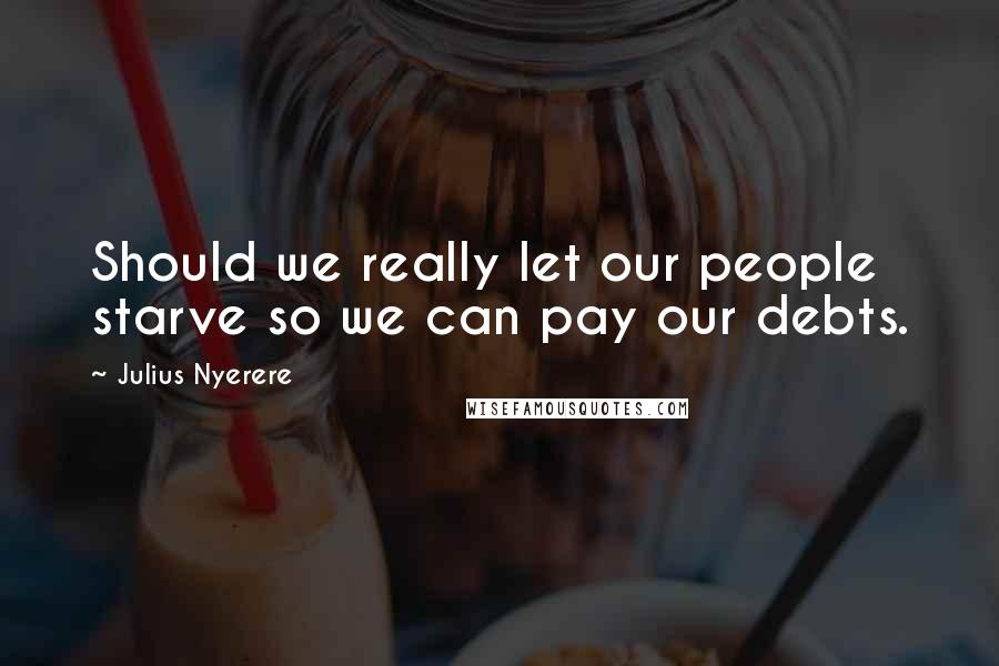 Julius Nyerere Quotes: Should we really let our people starve so we can pay our debts.