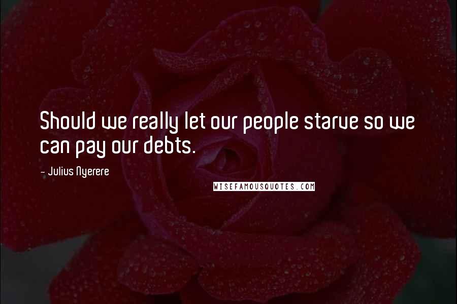 Julius Nyerere Quotes: Should we really let our people starve so we can pay our debts.