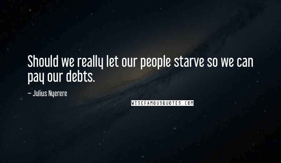 Julius Nyerere Quotes: Should we really let our people starve so we can pay our debts.