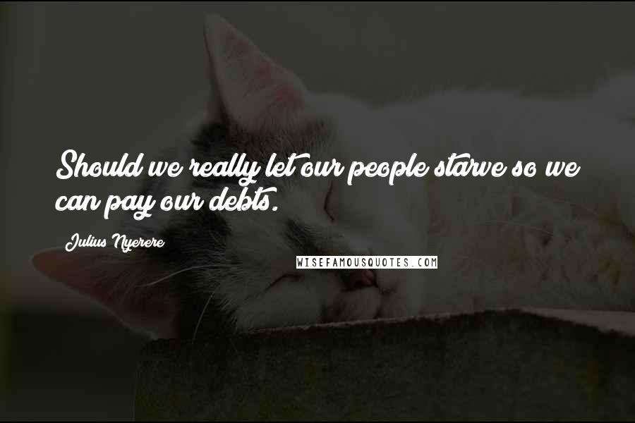 Julius Nyerere Quotes: Should we really let our people starve so we can pay our debts.