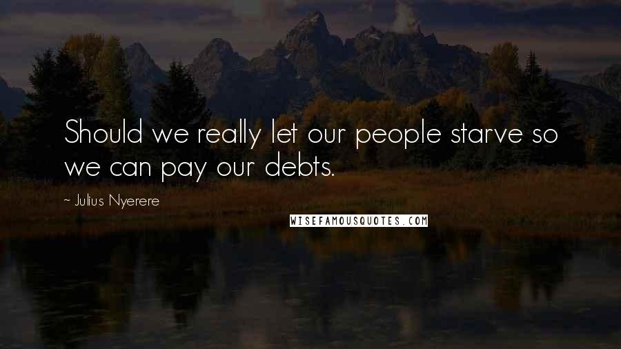 Julius Nyerere Quotes: Should we really let our people starve so we can pay our debts.