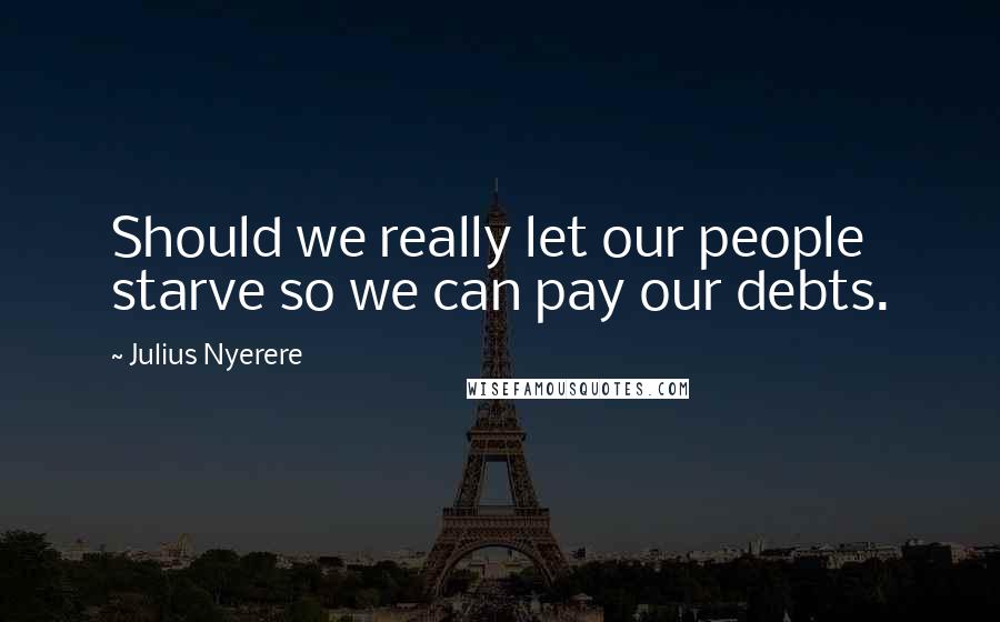 Julius Nyerere Quotes: Should we really let our people starve so we can pay our debts.