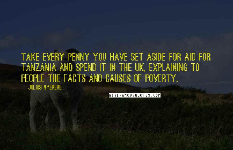 Julius Nyerere Quotes: Take every penny you have set aside for aid for Tanzania and spend it in the UK, explaining to people the facts and causes of poverty.