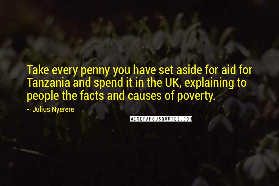 Julius Nyerere Quotes: Take every penny you have set aside for aid for Tanzania and spend it in the UK, explaining to people the facts and causes of poverty.