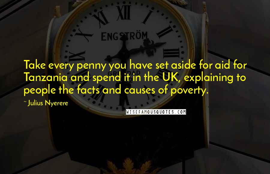 Julius Nyerere Quotes: Take every penny you have set aside for aid for Tanzania and spend it in the UK, explaining to people the facts and causes of poverty.