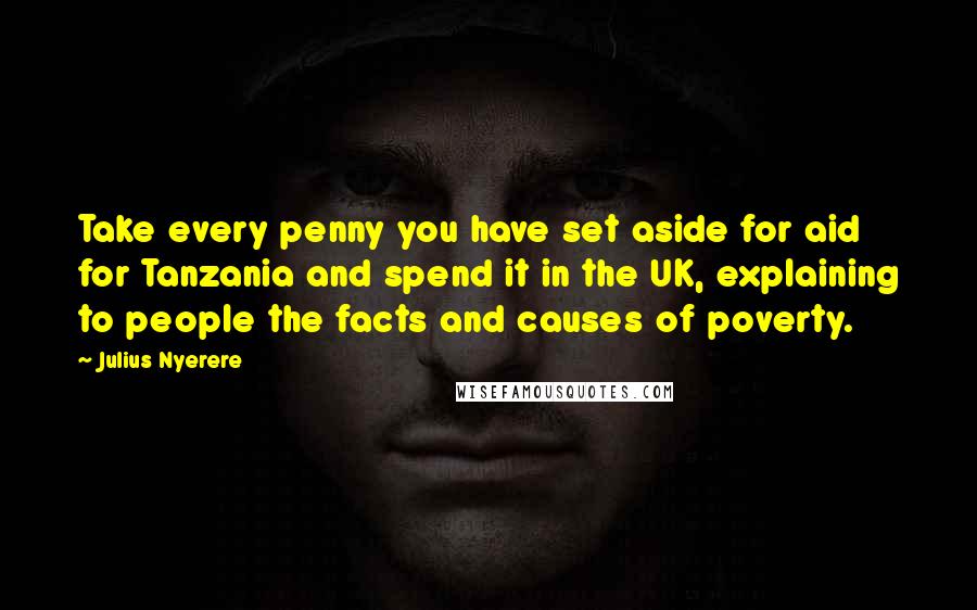 Julius Nyerere Quotes: Take every penny you have set aside for aid for Tanzania and spend it in the UK, explaining to people the facts and causes of poverty.