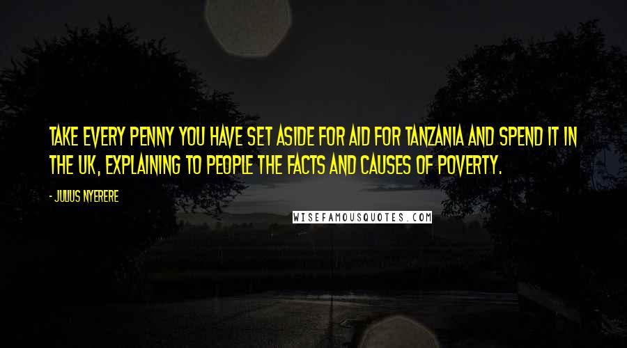 Julius Nyerere Quotes: Take every penny you have set aside for aid for Tanzania and spend it in the UK, explaining to people the facts and causes of poverty.