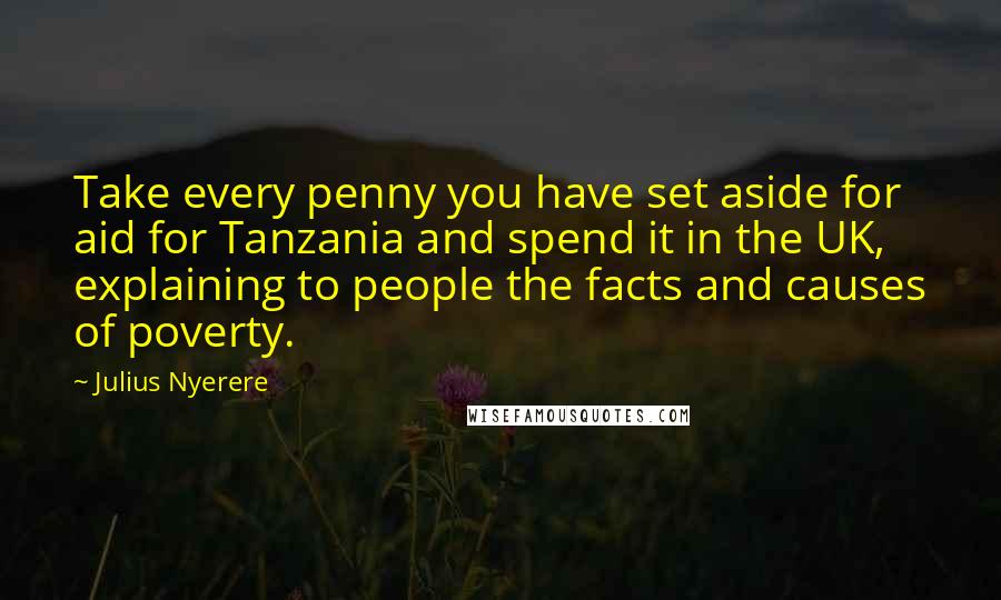 Julius Nyerere Quotes: Take every penny you have set aside for aid for Tanzania and spend it in the UK, explaining to people the facts and causes of poverty.