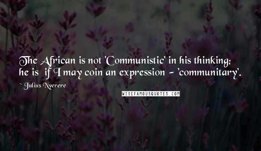 Julius Nyerere Quotes: The African is not 'Communistic' in his thinking; he is  if I may coin an expression - 'communitary'.