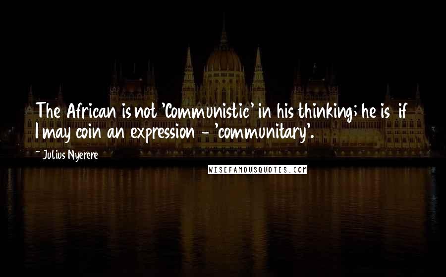 Julius Nyerere Quotes: The African is not 'Communistic' in his thinking; he is  if I may coin an expression - 'communitary'.