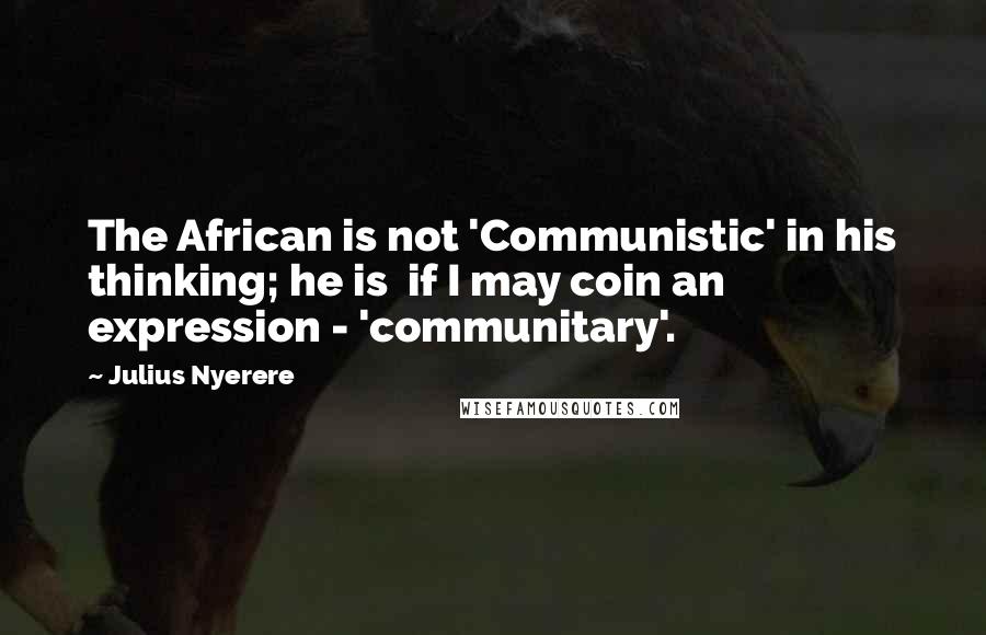Julius Nyerere Quotes: The African is not 'Communistic' in his thinking; he is if I may coin an expression - 'communitary'.